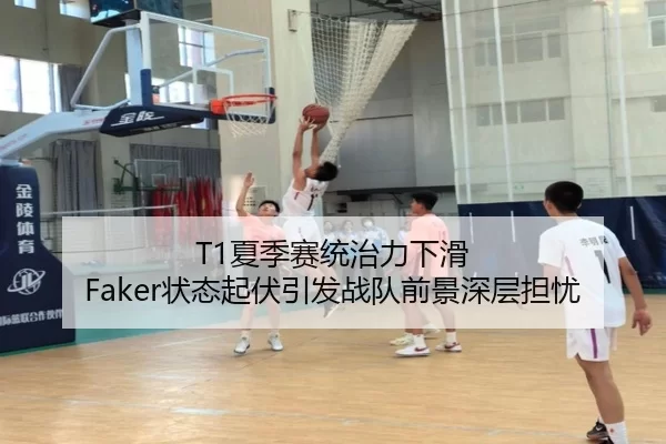 T1夏季赛统治力下滑 Faker状态起伏引发战队前景深层担忧