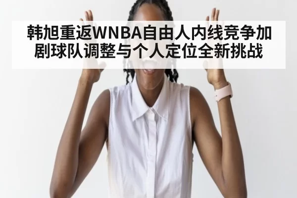 韩旭重返WNBA自由人内线竞争加剧球队调整与个人定位全新挑战