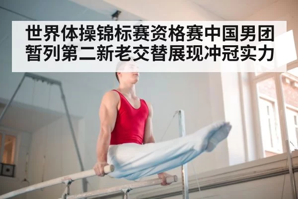 世界体操锦标赛资格赛中国男团暂列第二新老交替展现冲冠实力